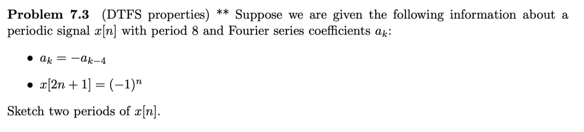 Problem 7.3 (DTFS properties) ** Suppose we are given the following information about a
periodic signal x[n] with period 8 and Fourier series coefficients ak:
• ak = -ak-4
• x[2n + 1] = (–1)"
Sketch two periods of x[n].
