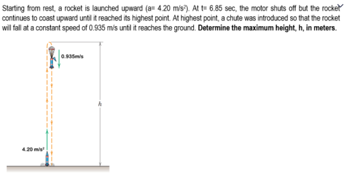 Starting from rest, a rocket is launched upward (a= 4.20 m/s²). At t= 6.85 sec, the motor shuts off but the rocket
continues to coast upward until it reached its highest point. At highest point, a chute was introduced so that the rocket
will fall at a constant speed of 0.935 m/s until it reaches the ground. Determine the maximum height, h, in meters.
0.935m/s
4.20 m/s²
h