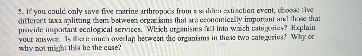 5. If you could only save five marine arthropods from a sudden extinction event, choose five
different taxa splitting them between organisms that are economically important and those that
provide important ecological services. Which organisms fall into which categories? Explain
your answer. Is there much overlap between the organisms in these two categories? Why or
why not might this be the case?