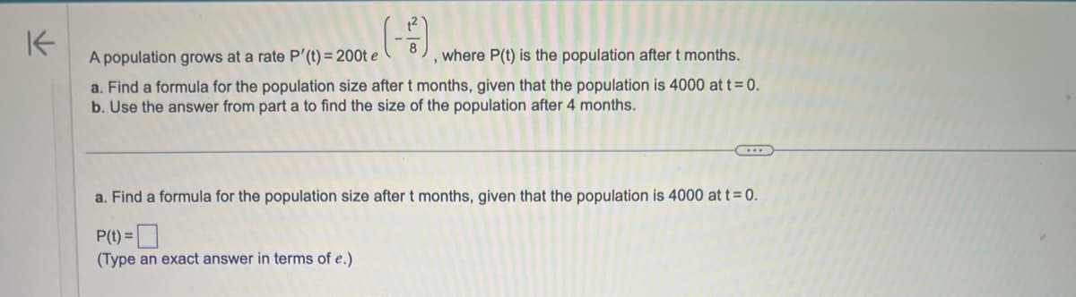 K
A population grows at a rate P'(t)=200t e (-5).
, where P(t) is the population after t months.
a. Find a formula for the population size after t months, given that the population is 4000 at t = 0.
b. Use the answer from part a to find the size of the population after 4 months.
a. Find a formula for the population size after t months, given that the population is 4000 at t = 0.
P(t) =
(Type an exact answer in terms of e.)