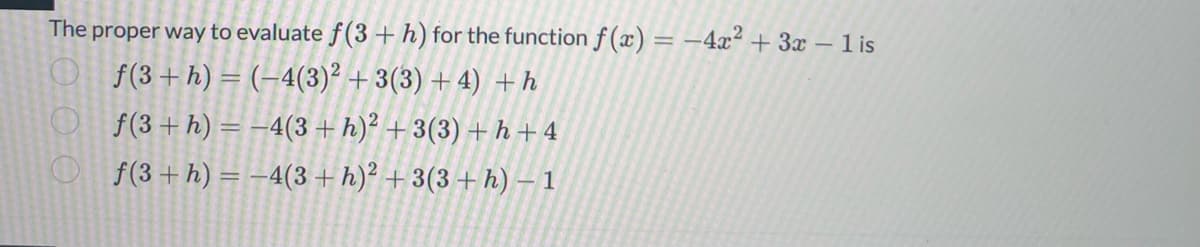 The proper way to evaluate f(3 + h) for the function f(x) = -4x² + 3x - 1 is
f(3 + h) = (-4(3)2 + 3(3) + 4) + h
f(3 + h) = -4(3 + h)² + 3(3) + h+4
f(3 + h) = -4(3 + h)² + 3(3 + h) - 1
ООО