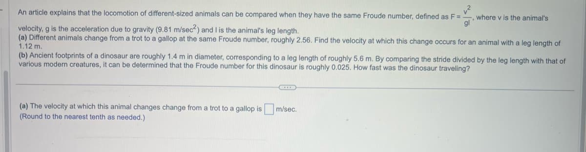 An article explains that the locomotion of different-sized animals can be compared when they have the same Froude number, defined as F =
gl
velocity, g is the acceleration due to gravity (9.81 m/sec2) and I is the animal's leg length.
(a) Different animals change from a trot to a gallop at the same Froude number, roughly 2.56. Find the velocity at which this change occurs for an animal with a leg length of
1.12 m.
(b) Ancient footprints of a dinosaur are roughly 1.4 m in diameter, corresponding to a leg length of roughly 5.6 m. By comparing the stride divided by the leg length with that of
various modern creatures, it can be determined that the Froude number for this dinosaur is roughly 0.025. How fast was the dinosaur traveling?
(a) The velocity at which this animal changes change from a trot to a gallop is
(Round to the nearest tenth as needed.)
where v is the animal's
(...)
m/sec.