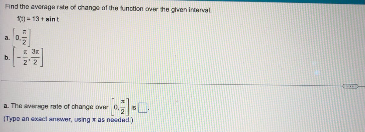 Find the average rate of change of the function over the given interval.
f(t) = 13+ sint
T
a. 0,
b.
2'2
T
a. The average rate of change over 0,
is
(Type an exact answer, using as needed.)
INN
2
л Зл
...