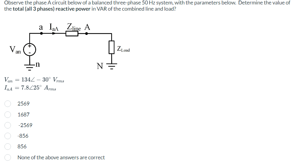 Observe the phase A circuit below of a balanced three-phase 50 Hz system, with the parameters below. Determine the value of
the total (all 3 phases) reactive power in VAR of the combined line and load?
a la Zine A
Van
Van
IaA = 7.8/25° Arms
134 - 30° Vrms
0 0 0 0 0 0
N
2569
1687
-2569
-856
856
None of the above answers are correct
ZLoad