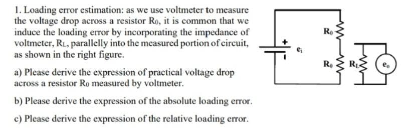 1. Loading error estimation: as we use voltmeter to measure
the voltage drop across a resistor Ro, it is common that we
induce the loading error by incorporating the impedance of
voltmeter, RL, parallelly into the measured portion of circuit,
as shown in the right figure.
a) Please derive the expression of practical voltage drop
across a resistor Ro measured by voltmeter.
b) Please derive the expression of the absolute loading error.
c) Please derive the expression of the relative loading error.
Ro
F1B
R₁ R₁