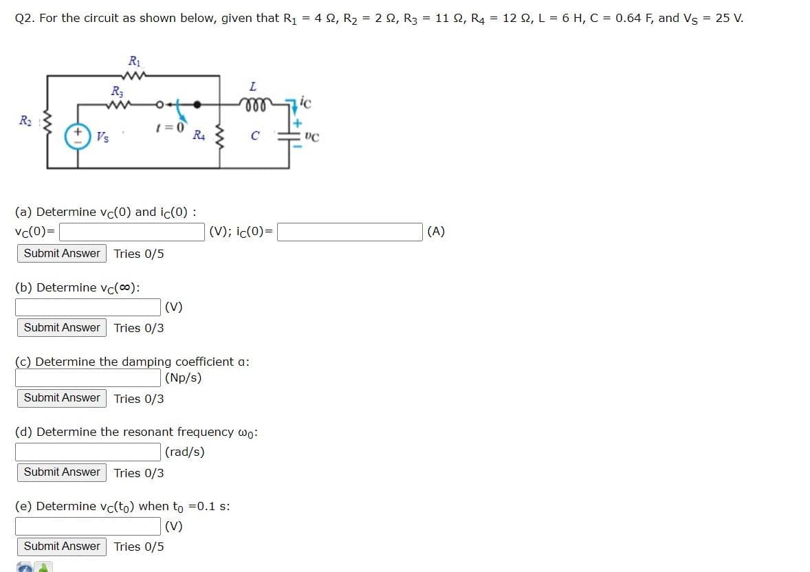 Q2. For the circuit as shown below, given that R₁ = 42, R₂ = 2 2, R3 = 11 2, R4 = 12 Q2, L = 6 H, C = 0.64 F, and Vs = 25 V.
R₂
Vs
R₁
www
R₂
t=0
(b) Determine vc(∞):
(a) Determine vc(0) and ic(0) :
vc(0)=
Submit Answer Tries 0/5
(V)
Submit Answer Tries 0/3
R4
Submit Answer Tries 0/3
Submit Answer Tries 0/5
L
000
(c) Determine the damping coefficient a:
(Np/s)
C
(V); ic(0)=
Submit Answer Tries 0/3
(e) Determine vc(to) when to =0.1 s:
(V)
(d) Determine the resonant frequency wo:
(rad/s)
ic
DC
(A)