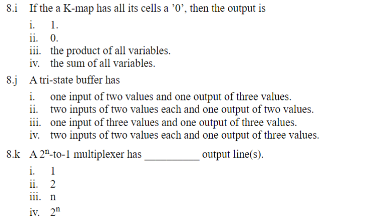8. If the a K-map has all its cells a '0', then the output is
i.
1.
ii. 0.
iii. the product of all variables.
iv. the sum of all variables.
8.j A tri-state buffer has
i.
one input of two values and one output of three values.
ii. two inputs of two values each and one output of two values.
iii. one input of three values and one output of three values.
iv. two inputs of two values each and one output of three values.
output line(s).
8.k A 2-to-1 multiplexer has
i. 1
ii. 2
iii. n
iv. 2¹
