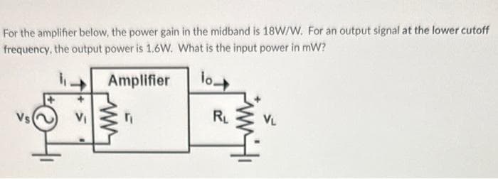 For the amplifier below, the power gain in the midband is 18W/W. For an output signal at the lower cutoff
frequency, the output power is 1.6W. What is the input power in mW?
Amplifier
lo
V₁
r₁
R₁
