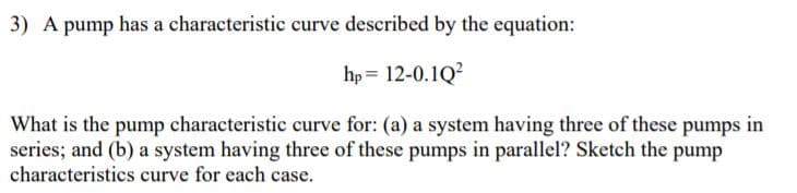 3) A pump has a characteristic curve described by the equation:
hp = 12-0.1Q?
What is the pump characteristic curve for: (a) a system having three of these pumps in
series; and (b) a system having three of these pumps in parallel? Sketch the pump
characteristics curve for each case.
