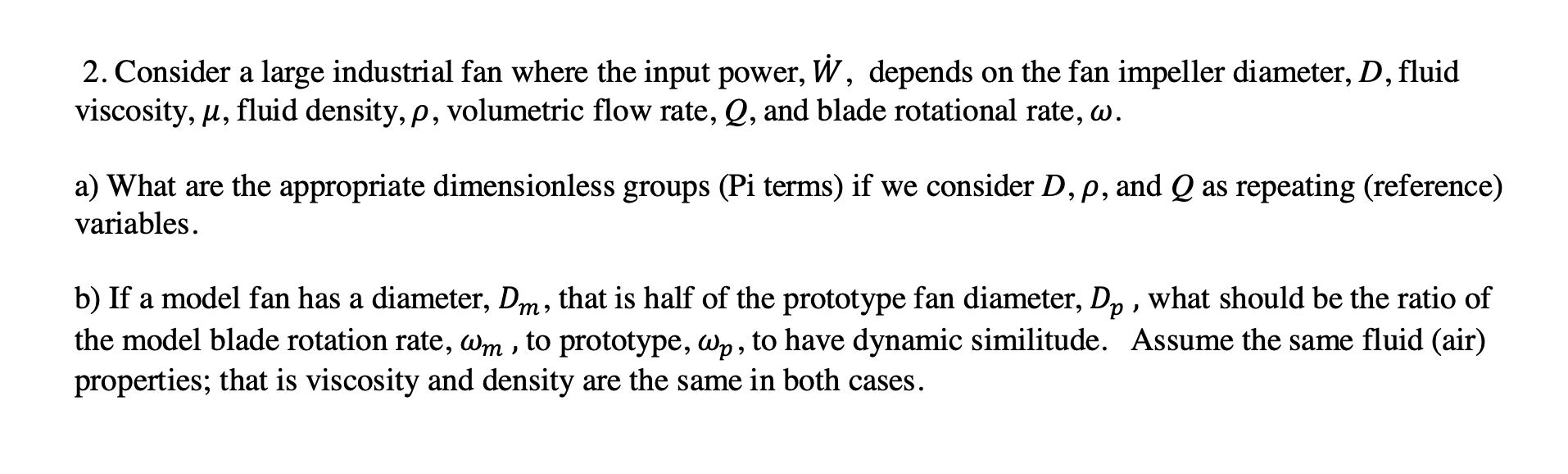 2. Consider a large industrial fan where the input power, W, depends on the fan impeller diameter, D, fluid
viscosity, u, fluid density, p, volumetric flow rate, Q, and blade rotational rate, w.
a) What are the appropriate dimensionless groups (Pi terms) if we consider D, p, and Q as repeating (reference)
variables.
b) If a model fan has a diameter, Dm, that is half of the prototype fan diameter, D, , what should be the ratio of
the model blade rotation rate, Wm , to prototype, wp, to have dynamic similitude. Assume the same fluid (air)
properties; that is viscosity and density are the same in both cases.
