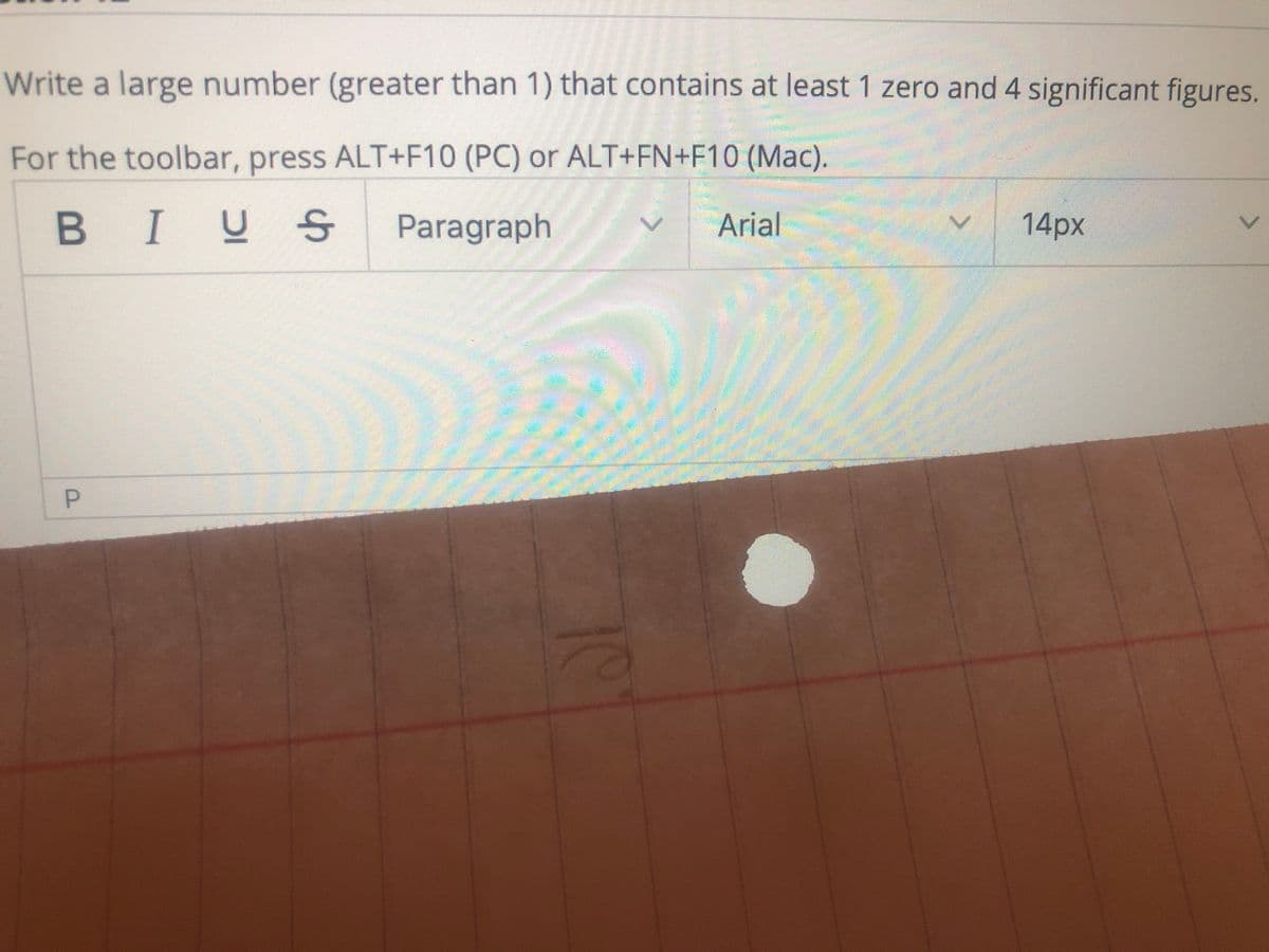 Write a large number (greater than 1) that contains at least 1 zero and 4 significant figures.
For the toolbar, press ALT+F10 (PC) or ALT+FN+F10 (Mac).
BIUS
Paragraph
Arial
14px
P
