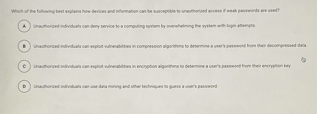 Which of the following best explains how devices and information can be susceptible to unauthorized access if weak passwords are used?
Unauthorized individuals can deny service to a computing system by overwhelming the system with login attempts.
Unauthorized individuals can exploit vulnerabilities in compression algorithms to determine a user's password from their decompressed data.
C
Unauthorized individuals can exploit vulnerabilities in encryption algorithms to determine a user's password from their encryption key.
Unauthorized individuals can use data mining and other techniques to guess a user's password.
