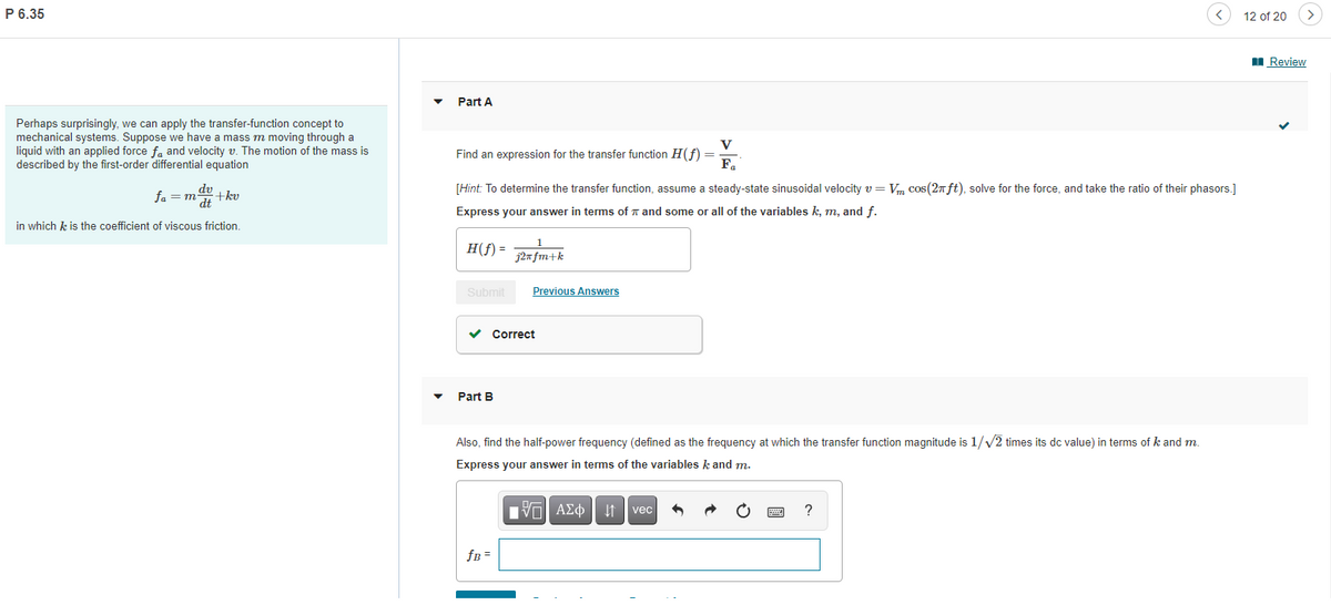 P 6.35
Perhaps surprisingly, we can apply the transfer-function concept to
mechanical systems. Suppose we have a mass m moving through a
liquid with an applied force fa and velocity v. The motion of the mass is
described by the first-order differential equation
dv
fam +kv
dt
in which k is the coefficient of viscous friction.
12 of 20
Correct
Review
Part A
Find an expression for the transfer function H(f) =
V
F₁
[Hint: To determine the transfer function, assume steady-state sinusoidal velocity v=Vm cos(2π ft), solve for the force, and take the ratio of their phasors.]
Express your answer in terms of and some or all of the variables k, m, and f.
H(f) = 32nfm+k
Submit
Previous Answers
Part B
Also, find the half-power frequency (defined as the frequency at which the transfer function magnitude is 1/√/2 times its dc value) in terms of k and m.
Express your answer in terms of the variables k and m.
VAΣ vec
?
fB =