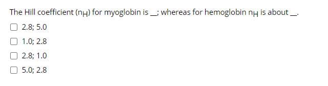 The Hill coefficient (nH) for myoglobin is_; whereas for hemoglobin nH is about _.
O 2.8; 5.0
O 1.0; 2.8
2.8; 1.0
O 5.0; 2.8
