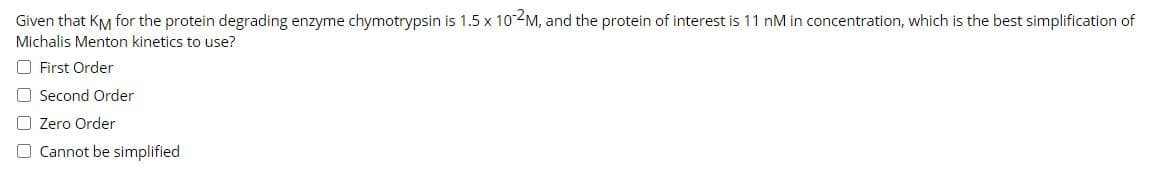 Given that KM for the protein degrading enzyme chymotrypsin is 1.5 x 102M, and the protein of interest is 11 nM in concentration, which is the best simplification of
Michalis Menton kinetics to use?
O First Order
O Second Order
O Zero Order
O Cannot be simplified
