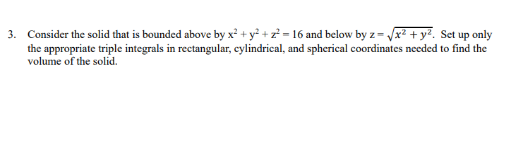 Consider the solid that is bounded above by x² + y² + z? = 16 and below by z = Jx² + y². Set up only
the appropriate triple integrals in rectangular, cylindrical, and spherical coordinates needed to find the
volume of the solid.
