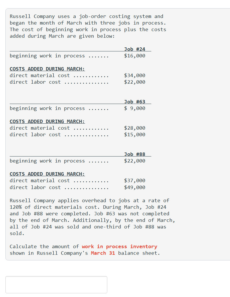 Russell Company uses a job-order costing system and
began the month of March with three jobs in process.
The cost of beginning work in process plus the costs
added during March are given below:
beginning work in process
COSTS ADDED DURING MARCH:
direct material cost
direct labor cost
beginning work in process
COSTS ADDED DURING MARCH:
direct material cost
direct labor cost
beginning work in process
COSTS ADDED DURING MARCH:
direct material cost
direct labor cost
Job #24
$16,000
$34,000
$22,000
Job #63
$ 9,000
$28,000
$15,000
Job # 88
$22,000
$37,000
$49,000
Russell Company applies overhead to jobs at a rate of
120% of direct materials cost. During March, Job #24
and Job #88 were completed. Job #63 was not completed
by the end of March. Additionally, by the end of March,
all of Job #24 was sold and one-third of Job #88 was
sold.
Calculate the amount of work in process inventory
shown in Russell Company's March 31 balance sheet.