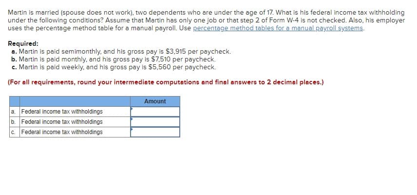 Martin is married (spouse does not work), two dependents who are under the age of 17. What is his federal income tax withholding
under the following conditions? Assume that Martin has only one job or that step 2 of Form W-4 is not checked. Also, his employer
uses the percentage method table for a manual payroll. Use percentage method tables for a manual payroll systems.
Required:
a. Martin is paid semimonthly, and his gross pay is $3,915 per paycheck.
b. Martin is paid monthly, and his gross pay is $7,510 per paycheck.
c. Martin is paid weekly, and his gross pay is $5,560 per paycheck.
(For all requirements, round your intermediate computations and final answers to 2 decimal places.)
a. Federal income tax withholdings
b. Federal income tax withholdings
c. Federal income tax withholdings
Amount