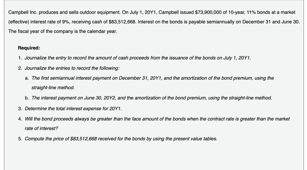 Campbell Inc. produces and sells outdoor equipment. On July 1, 20Y1, Campbell issued $73,900,000 of 10-year, 11% bonds at a market
(effective) interest rate of 9%, receiving cash of $83,512,668. Interest on the bonds is payable semiannually on December 31 and June 30.
The fiscal year of the company is the calendar year.
Required:
1. Journalize the entry to record the amount of cash proceeds from the issuance of the bonds on July 1, 20Y1.
2. Journalize the entries to record the following:
a. The first semiannual interest payment on December 31, 20Y1, and the amortization of the bond premium, using the
straight-line method.
b. The interest payment on June 30, 20Y2, and the amortization of the bond premium, using the straight-line method.
3. Determine the total interest expense for 20Y1.
4. Will the bond proceeds always be greater than the face amount of the bonds when the contract rate is greater than the market
rate of interest?
5. Compute the price of $83,512,668 received for the bonds by using the present value tables.