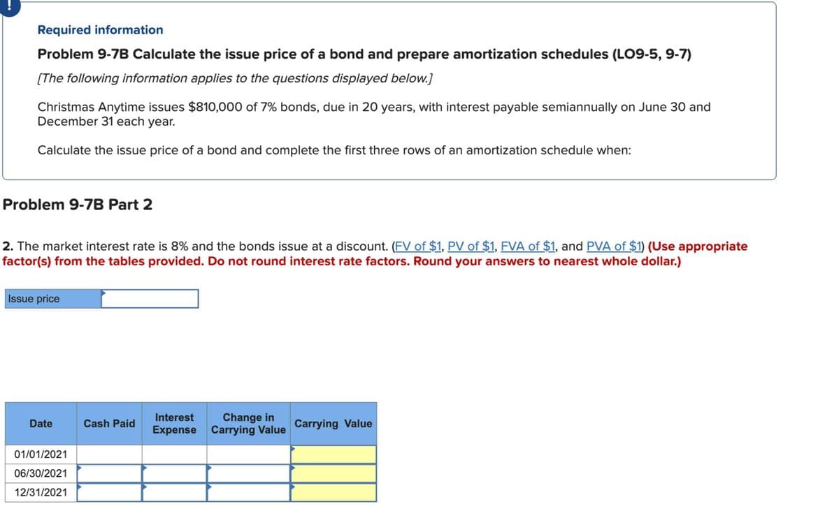 Required information
Problem 9-7B Calculate the issue price of a bond and prepare amortization schedules (LO9-5, 9-7)
[The following information applies to the questions displayed below.]
Christmas Anytime issues $810,000 of 7% bonds, due in 20 years, with interest payable semiannually on June 30 and
December 31 each year.
Calculate the issue price of a bond and complete the first three rows of an amortization schedule when:
Problem 9-7B Part 2
2. The market interest rate is 8% and the bonds issue at a discount. (FV of $1, PV of $1, FVA of $1, and PVA of $1) (Use appropriate
factor(s) from the tables provided. Do not round interest rate factors. Round your answers to nearest whole dollar.)
Issue price
Date
01/01/2021
06/30/2021
12/31/2021
Cash Paid
Interest Change in
Expense Carrying Value
Carrying Value