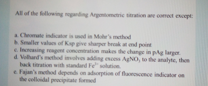 All of the following regarding Argentometric titration are correct except:
a. Chromate indicator is used in Mohr's method
b. Smaller values of Ksp give sharper break at end point
c. Increasing reagent concentration makes the change in pAg larger.
d. Volhard's method involves adding excess AgNO, to the analyte, then
back titration with standard Fe* solution.
e. Fajan's method depends on adsorption of fluorescence indicator on
the colloidal precipitate formed
