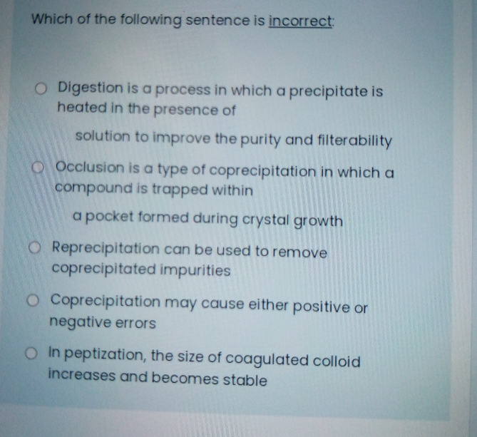 Which of the following sentence is incorrect:
O Digestion is a process in which a precipitate is
heated in the presence of
solution to improve the purity and filterability
OOcclusion is a type of coprecipitation in which a
compound is trapped within
a pocket formed during crystal growth
O Reprecipitation can be used to remove
coprecipitated impurities
O Coprecipitation may cause either positive or
negative errors
O In peptization, the size of coagulated colloid
increases and becomes stable
