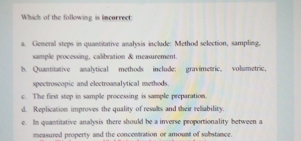 Which of the following is incorrect:
a. General steps in quantitative analysis include: Method selection, sampling,
sample processing, calibration & measurement.
b. Quantitative analytical
methods include: gravimetric, volumetric,
spectroscopic and electroanalytical methods.
c. The first step in sample processing is sample preparation.
d. Replication improves the quality of results and their reliability.
e. In quantitative analysis there should be a inverse proportionality between a
measured property and the concentration or amount of substance.

