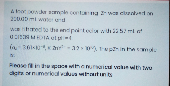 A foot powder sample containing Zn was dissolved on
200.00 mL water and
was titrated to the end point color with 22.57 mL of
0.01639 M EDTA at pH=4.
(as= 3.61x10-9, K ZnY2- = 3.2 × 1016). The pZn in the sample
%3D
is:
Please fill in the space with a numerical value with two
digits or numerical values without units
