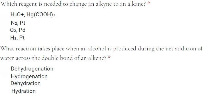 Which reagent is needed to change an alkyne to an alkane? *
Н:0+, Hg (COОH)2
N2, Pt
Ог, Pd
Н, Pt
What reaction takes place when an alcohol is produced during the net addition of
water across the double bond of an alkene? *
Dehydrogenation
Hydrogenation
Dehydration
Hydration
