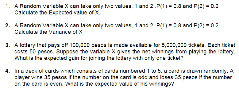1. A Random Variable X can take only two values, 1 and 2 .P(1) = 0.8 and P(2) = 0.2
Calculate the Expected value of X.
2. A Random Variable X can take only two values, 1 and 2. P(1) = 0.8 and P(2) = 0.2
Calculate the Variance of X
3. A lottery that pays off 100,000 pesos is made available for 5,000,000 tickets. Each ticket
costs 50 pesos. Suppose the variable X gives the net winnings from playing the lottery.
What is the expected gain for joining the lottery with only one ticket?
4. In a deck of cards which consists of cards numbered 1 to 5, a card is drawn randomly. A
player wins 35 pesos if the number on the card is odd and loses 35 pesos if the number
on the card is even. What is the expected value of his winnings?
