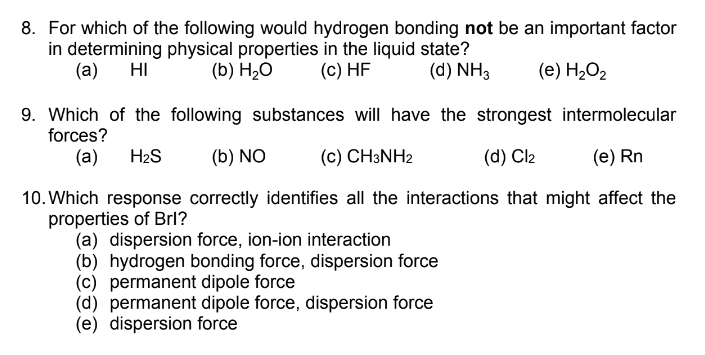 8. For which of the following would hydrogen bonding not be an important factor
in determining physical properties in the liquid state?
(а) НI
(b) H,0
(c) HF
(d) NH3
(e) H2O2
9. Which of the following substances will have the strongest intermolecular
forces?
(a)
H2S
(b) NO
(c) CH3NH2
(d) Cl2
(e) Rn
10. Which response correctly identifies all the interactions that might affect the
properties of Brl?
(a) dispersion force, ion-ion interaction
(b) hydrogen bonding force, dispersion force
(c) permanent dipole force
(d) permanent dipole force, dispersion force
(e) dispersion force
