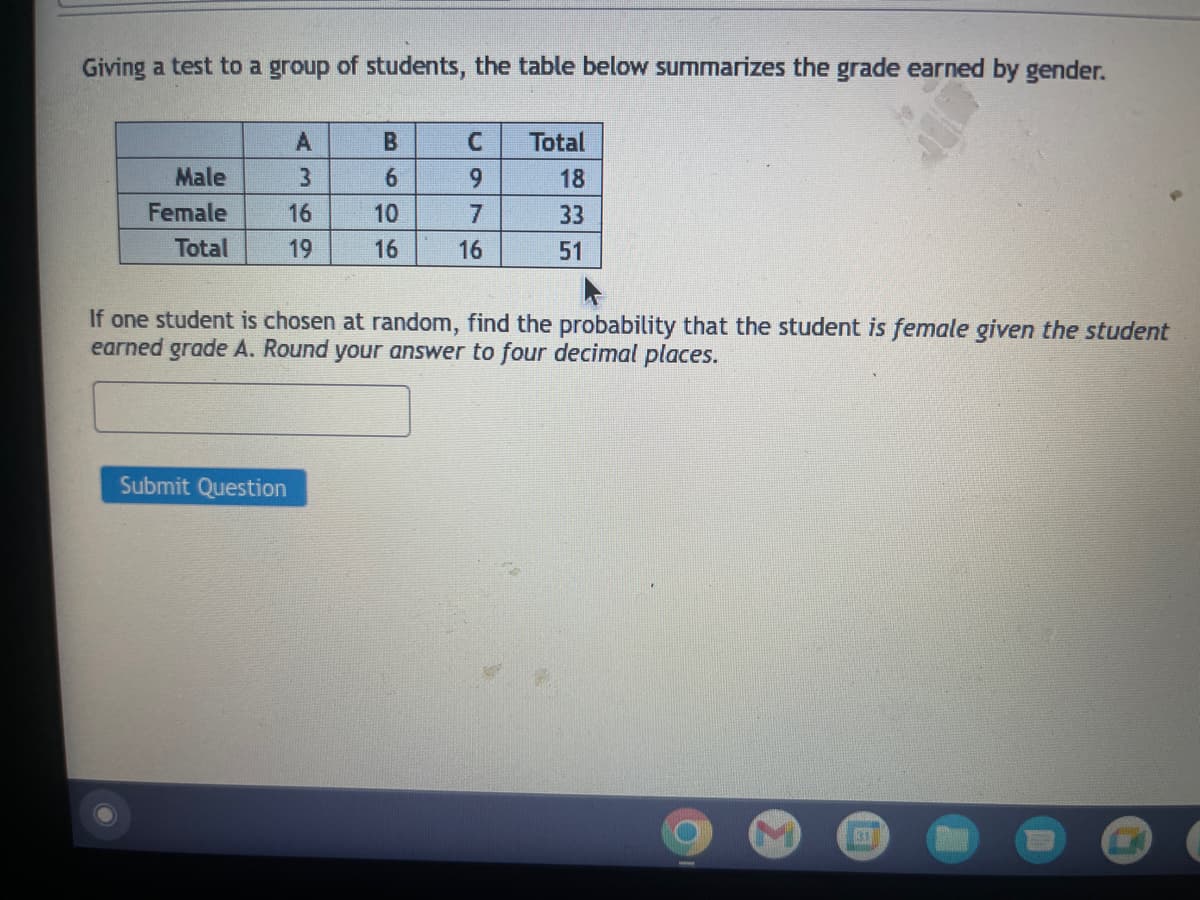Giving a test to a group of students, the table below summarizes the grade earned by gender.
Male
Female
Total
A
3
16
19
Submit Question
B
6
10
16
C
7
16
Total
18
33
51
If one student is chosen at random, find the probability that the student is female given the student
earned grade A. Round your answer to four decimal places.
31