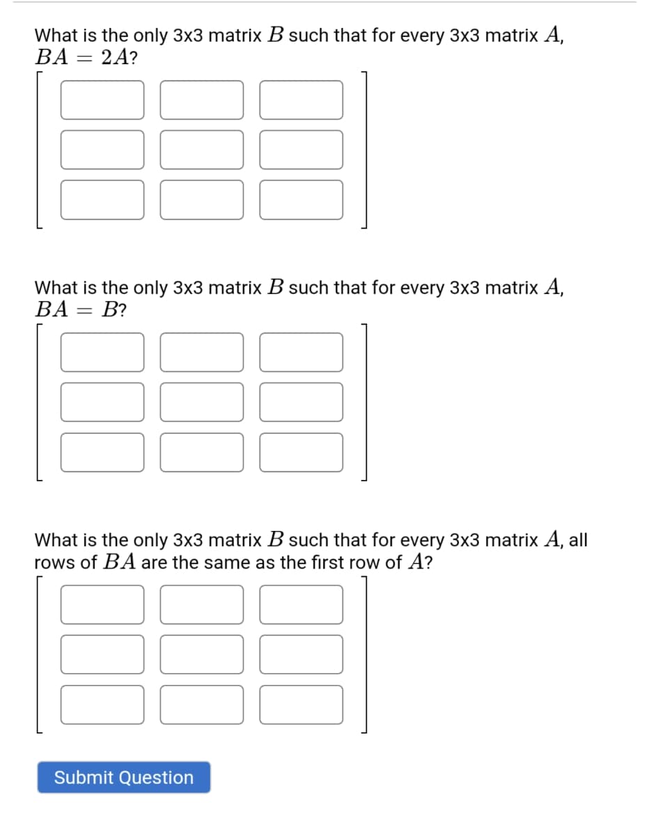 What is the only 3x3 matrix B such that for every 3x3 matrix A,
BA :
2A?
What is the only 3x3 matrix B such that for every 3x3 matrix A,
ВА —
What is the only 3x3 matrix B such that for every 3x3 matrix A, all
rows of BA are the same as the first row of A?
Submit Question
