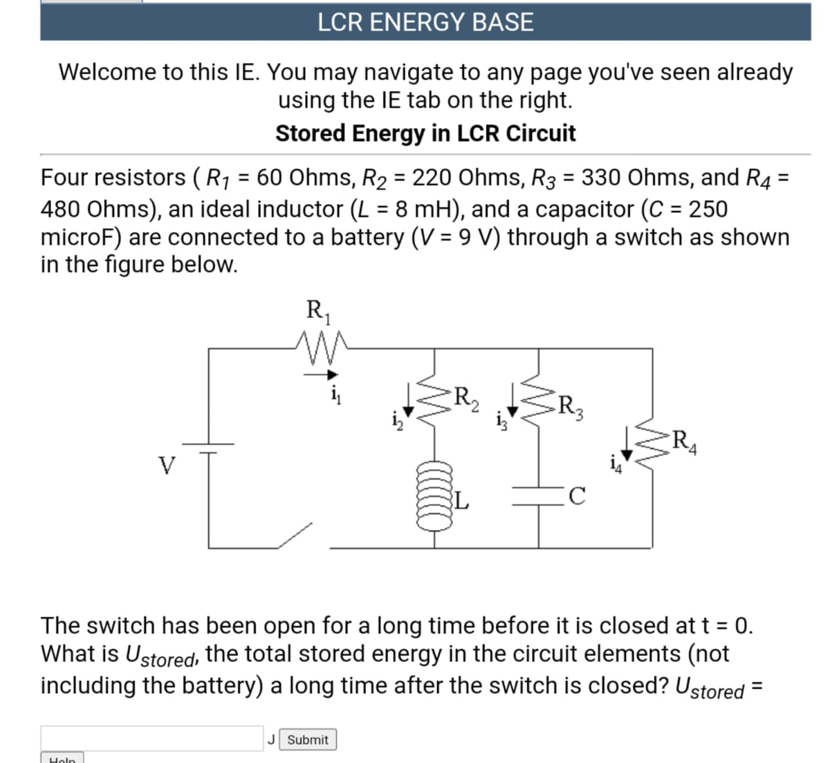 LCR ENERGY BASE
Welcome to this IE. You may navigate to any page you've seen already
using the IE tab on the right.
Stored Energy in LCR Circuit
Four resistors (R1 = 60 Ohms, R2 = 220 Ohms, R3 = 330 Ohms, and R4 :
480 Ohms), an ideal inductor (L = 8 mH), and a capacitor (C = 250
microF) are connected to a battery (V = 9 V) through a switch as shown
in the figure below.
%3D
%3D
R1
R4
V
The switch has been open for a long time before it is closed at t = 0.
What is Ustored, the total stored energy in the circuit elements (not
including the battery) a long time after the switch is closed? Ustored =
%3D
%3D
J Submit
Holn
