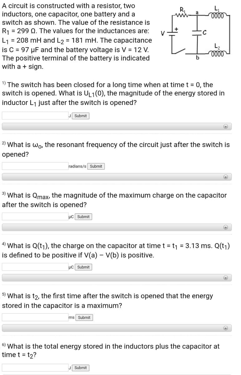 A circuit is constructed with a resistor, two
inductors, one capacitor, one battery and a
switch as shown. The value of the resistance is
ele
R1 = 299 Q. The values for the inductances are:
L1 = 208 mH and L2 = 181 mH. The capacitance
is C = 97 µF and the battery voltage is V = 12 V.
The positive terminal of the battery is indicated
with a + sign.
V
L2
1)
The switch has been closed for a long time when at time t = 0, the
switch is opened. What is UL1(0), the magnitude of the energy stored in
inductor L1 just after the switch is opened?
Submit
+
2) What is wo, the
sonant frequency of the circuit just after the switch is
opened?
radians/s Submit
+)
3) What is Qmax, the magnitude of the maximum charge on the capacitor
after the switch is opened?
µC Submit
4)
'What is Q(tj), the charge on the capacitor at time t = t1 = 3.13 ms. Q(tj)
is defined to be positive if V(a) – V(b) is positive.
uc Submit
5) What is t2, the first time after the switch is opened that the energy
stored in the capacitor is a maximum?
ms
Submit
6) What is the total energy stored in the inductors plus the capacitor at
time t = t2?
Submit
