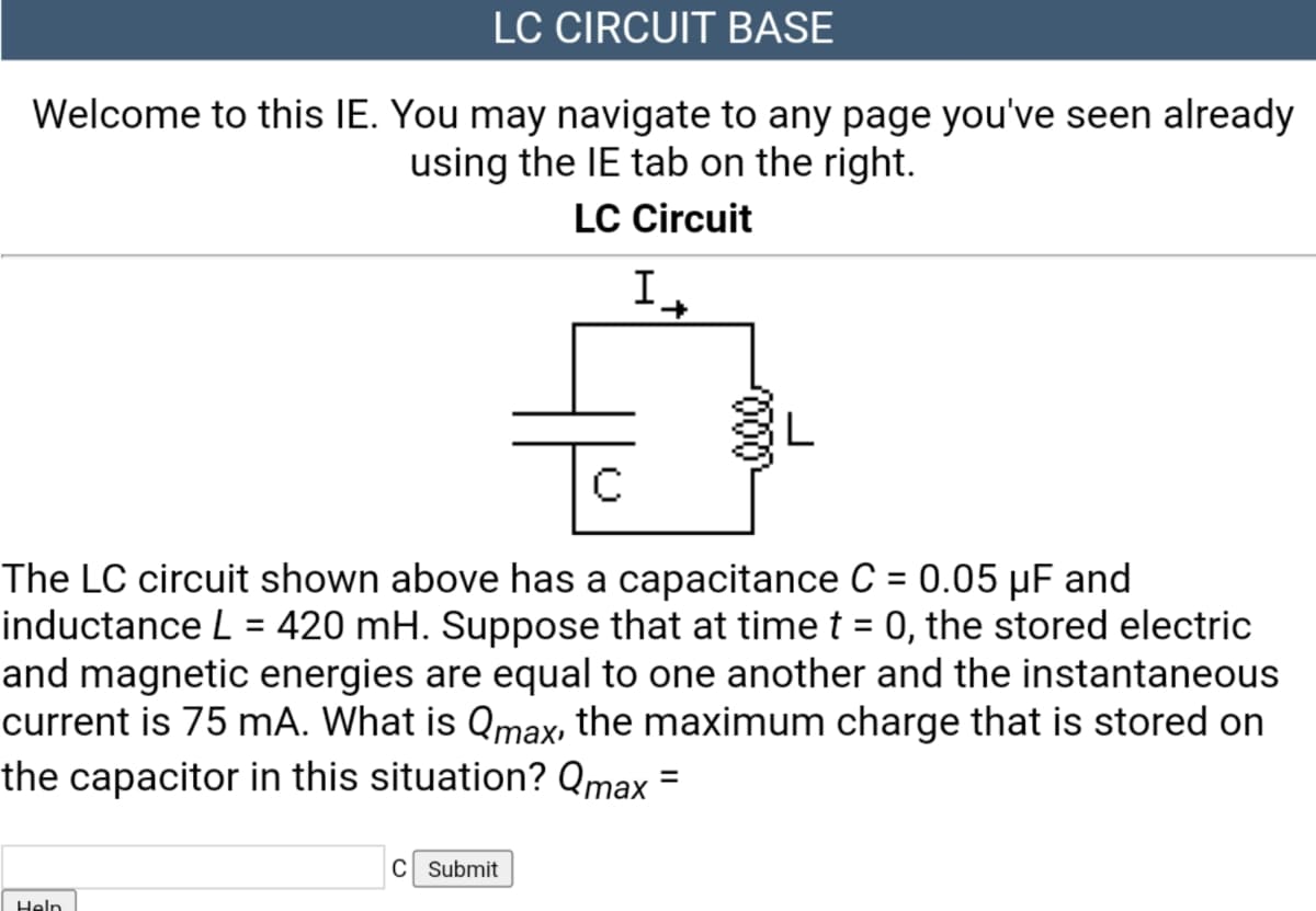 LC CIRCUIT BASE
Welcome to this IE. You may navigate to any page you've seen already
using the IE tab on the right.
LC Circuit
It
The LC circuit shown above has a capacitance C = 0.05 µF and
inductance L = 420 mH. Suppose that at time t = 0, the stored electric
and magnetic energies are equal to one another and the instantaneous
current is 75 mA. What is Qmax, the maximum charge that is stored on
the capacitor in this situation? Qmax =
%3D
%3D
%3D
C Submit
Help
