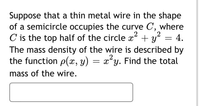 Suppose that a thin metal wire in the shape
of a semicircle occupies the curve C, where
C is the top half of the circle x + y? = 4.
2
The mass density of the wire is described by
2
the function p(x, y) = x²y. Find the total
mass of the wire.
