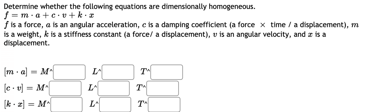 Determine whether the following equations are dimensionally homogeneous.
f = m·a + c•v+ k•
f is a force, a is an angular acceleration, c is a damping coefficient (a force x time / a displacement), m
is a weight, k is a stiffness constant (a force/ a displacement), v is an angular velocity, and x is a
displacement.
[m · a] = M^
[c . v] = M^
L^
[k - x] = M^
L^
TA
