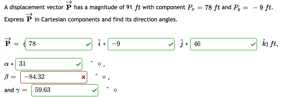 A displacement vector P has a magnitude of 91 ft with component P
78 ft and Py = – 9 ft.
Express P in Cartesian components and find its direction angles.
i +
k) ft,
78
-9
+| 46
α- 31
о,
-84.32
and y :
59.63
