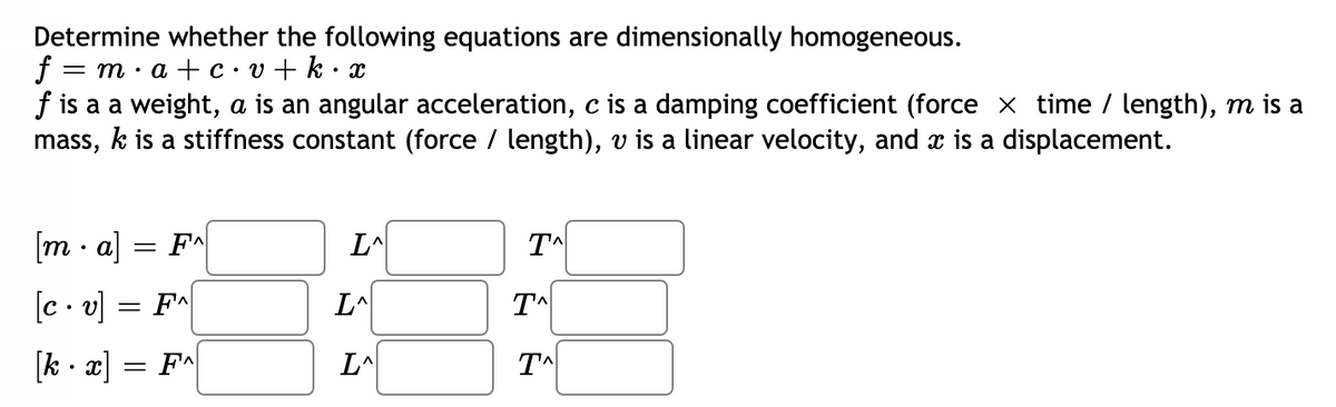 Determine whether the following equations are dimensionally homogeneous.
f = m· a + c• v + k · x
f is a a weight, a is an angular acceleration, c is a damping coefficient (force x time / length), m is a
mass, k is a stiffness constant (force / length), v is a linear velocity, and x is a displacement.
[m · a]
FA
L^
TA
[c . v] = F^
LA
TA
[k · x] = F*
LA
TA
