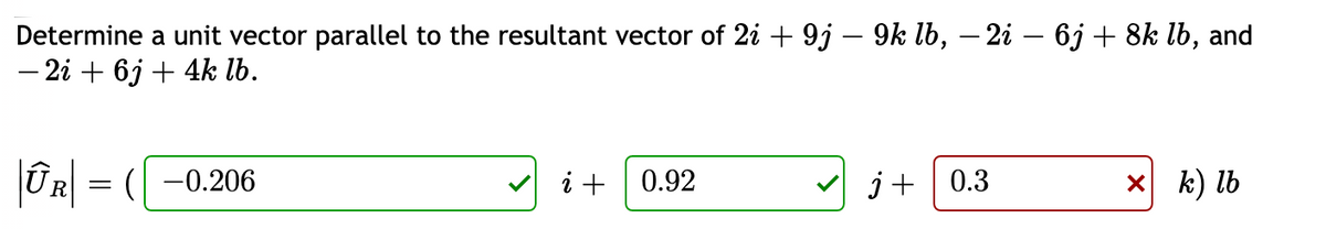 Determine a unit vector parallel to the resultant vector of 2i + 9j – 9k lb, – 2i – 6j + 8k lb, and
- 2i + 6j + 4k lb.
i +
V
X k) lb
R = ( -0.206
0.92
j+ | 0.3
