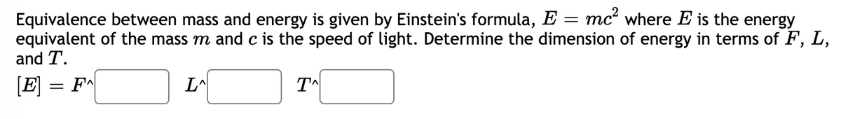 Equivalence between mass and energy is given by Einstein's formula, E = mc where E is the energy
equivalent of the mass m and c is the speed of light. Determine the dimension of energy in terms of F, L,
and T.
[E]
F
L^
