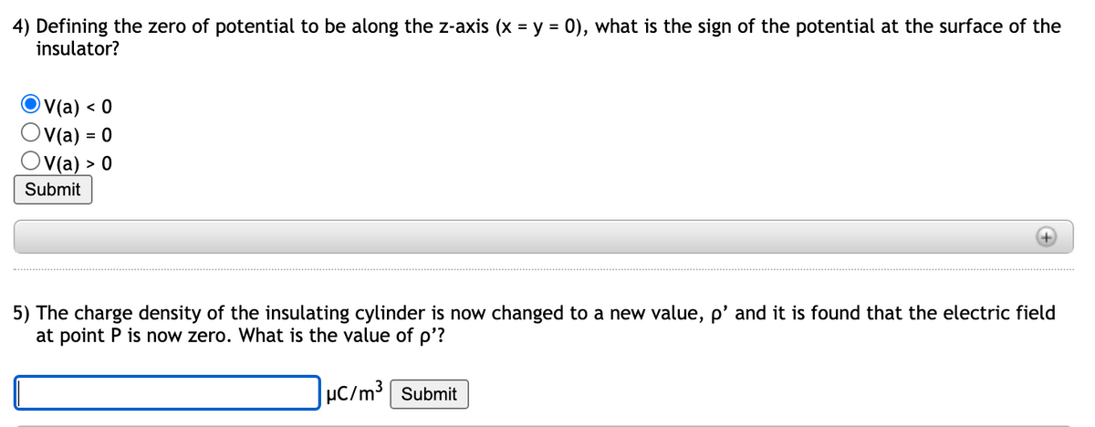 4) Defining the zero of potential to be along the z-axis (x = y = 0), what is the sign of the potential at the surface of the
insulator?
V(a) ·
Ov(a) = 0
V(a) > 0
< 0
Submit
5) The charge density of the insulating cylinder is now changed to a new value, p' and it is found that the electric field
at point P is now zero. What is the value of p'?
µC/m³ Submit
