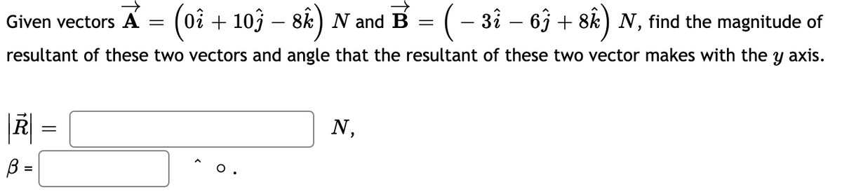 Given vectors A = (0i + 103 – 8k) N and B = (– 3å – 63 + 8k) N, find the magnitude of
resultant of these two vectors and angle that the resultant of these two vector makes with the y axis.
N,
