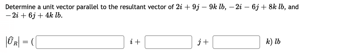 Determine a unit vector parallel to the resultant vector of 2i + 9j – 9k lb, – 2i – 6j + 8k lb, and
- 2i + 6j + 4k lb.
| R] = (
i +
k) lb
j+

