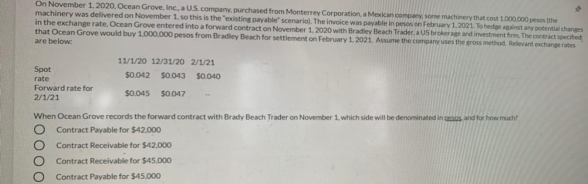 On November 1, 2020, Ocean Grove, Inc., a U.S. company, purchased from Monterrey Corporation, a Mexican company, some machinery that cost 1,000,000 pesos (the
machinery was delivered on November 1, so this is the "existing payable" scenario). The invoice was payable in pesos on February 1, 2021. To hedge against any potential changes
in the exchange rate, Ocean Grove entered into a forward contract on November 1, 2020 with Bradley Beach Trader. a US brokerage and investment firm. The contract specified
that Ocean Grove would buy 1,000,000 pesos from Bradley Beach for settlement on February 1, 2021. Assume the company uses the gross method. Relevant exchange rates
are below:
11/1/20 12/31/20 2/1/21
Spot
$0.042
$0.043
$0.040
rate
Forward rate for
2/1/21
$0.045
$0.047
When Ocean Grove records the forward contract with Brady Beach Trader on November 1, which side will be denominated in pesOs, and for how much?
Contract Payable for $42,000
Contract Receivable for $42,000
Contract Receivable for $45,000
Contract Payable for $45,000
0000
