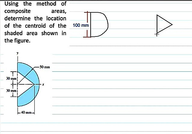 Using the method of
composite
determine the location
of the centroid of the 100 mm
areas,
shaded area shown in
the figure.
-50 mm
30 mm
30 mm
40 mm
