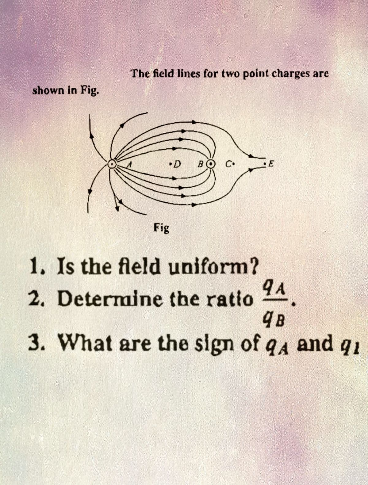 shown in Fig.
The field lines for two point charges are
.D BO
Fig
C
1. Is the field uniform?
2. Determine the ratio
9 A
4
48
3. What are the sign of q4 and qi
A