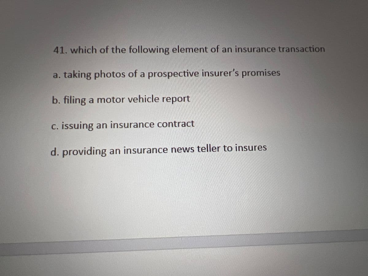 41. which of the following element of an insurance transaction
a. taking photos of a prospective insurer's promises
b. filing a motor vehicle report
c. issuing an insurance contract
d. providing an insurance news teller to insures