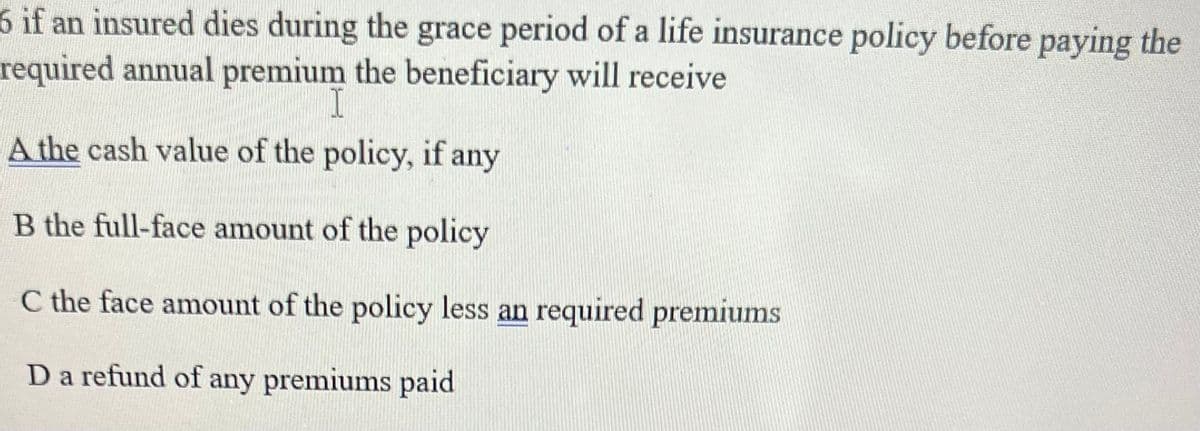 6 if an insured dies during the grace period of a life insurance policy before paying the
required annual premium the beneficiary will receive
1
A the cash value of the policy, if any
B the full-face amount of the policy
C the face amount of the policy less an required premiums
D a refund of any premiums paid